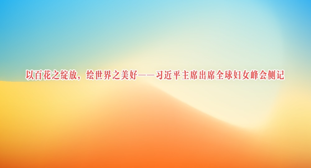 以百花之绽放，绘世界之美好——习近平主席出席全球妇女峰会侧记